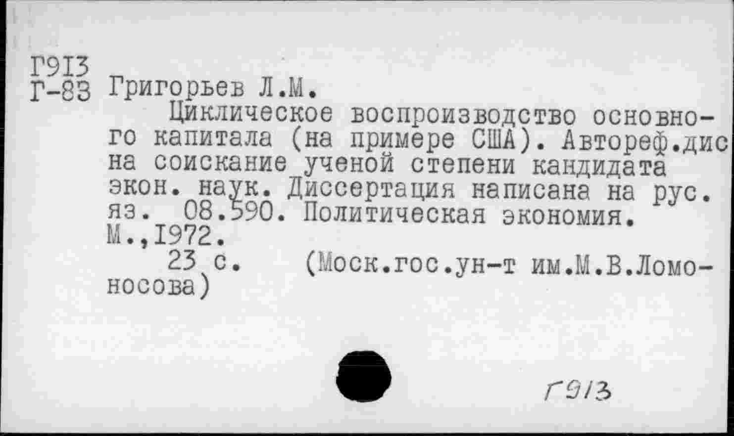 ﻿Г-83 Григорьев Л.М.
Циклическое воспроизводство основного капитала (на примере США). Автореф.дис на соискание ученой степени кандидата экон. наук. Диссертация написана на рус. яз. 08.590. Политическая экономия. М.,1972.
23 с. (Моск.гос.ун-т им.М.В.Ломоносова)